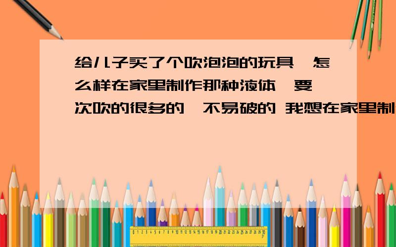 给儿子买了个吹泡泡的玩具,怎么样在家里制作那种液体,要一次吹的很多的,不易破的 我想在家里制作那种跟买的液体一样的,一次能够吹得很多的,你说的那种一次只能吹一个,我小时候也经常