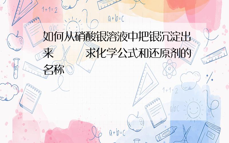 如何从硝酸银溶液中把银沉淀出来　　　求化学公式和还原剂的名称