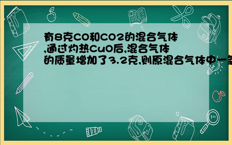 有8克CO和CO2的混合气体,通过灼热CuO后,混合气体的质量增加了3.2克,则原混合气体中一氧化碳和二氧化碳的质量分别为——克和——克.（提示：CO和灼热的CuO反应生成Cu和CO2)最好详细易懂