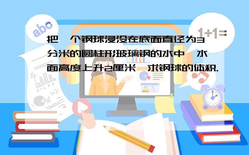 把一个钢球浸没在底面直径为3分米的圆柱形玻璃钢的水中,水面高度上升2厘米,求钢球的体积.