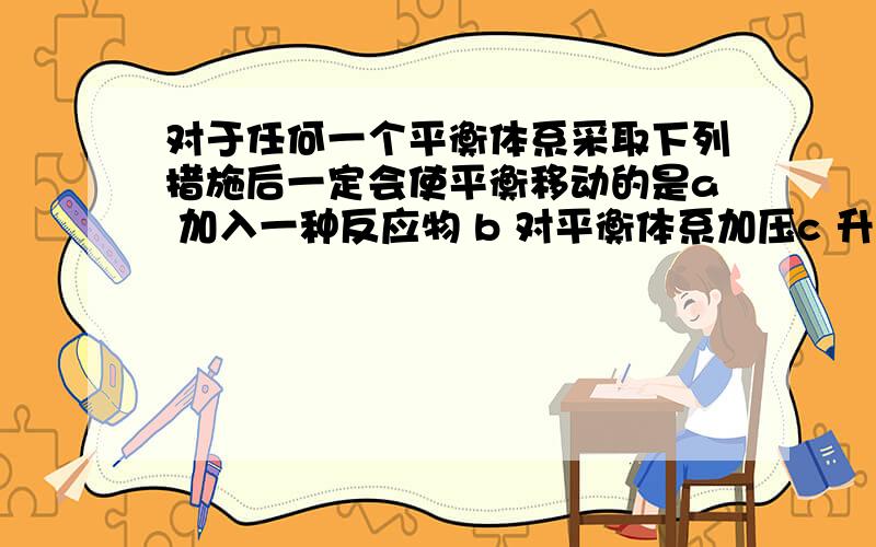 对于任何一个平衡体系采取下列措施后一定会使平衡移动的是a 加入一种反应物 b 对平衡体系加压c 升高温度 d 使用催化剂