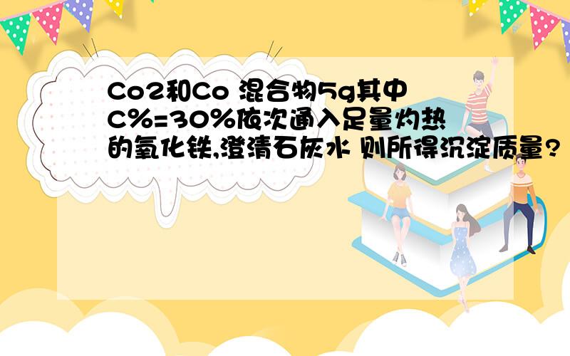 Co2和Co 混合物5g其中C％=30％依次通入足量灼热的氧化铁,澄清石灰水 则所得沉淀质量?