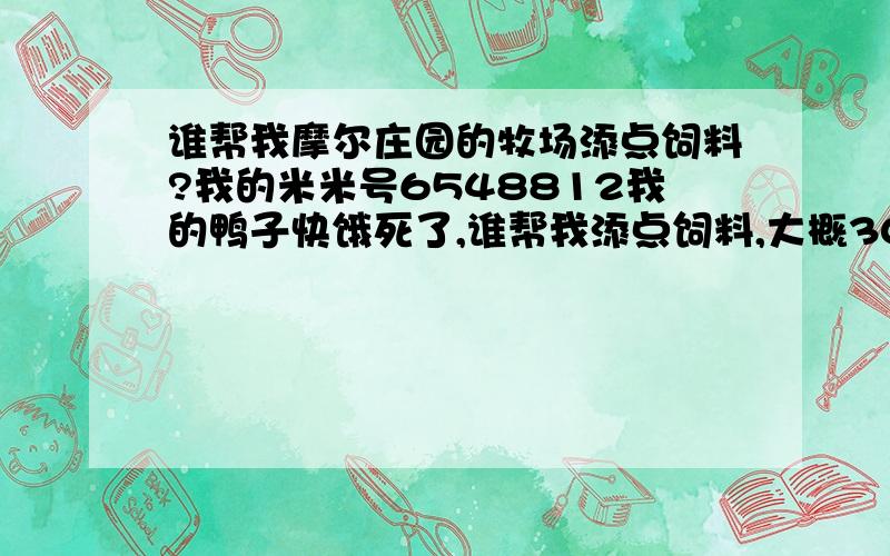 谁帮我摩尔庄园的牧场添点饲料?我的米米号6548812我的鸭子快饿死了,谁帮我添点饲料,大概30根胡萝卜.我看的,没有添的不给分