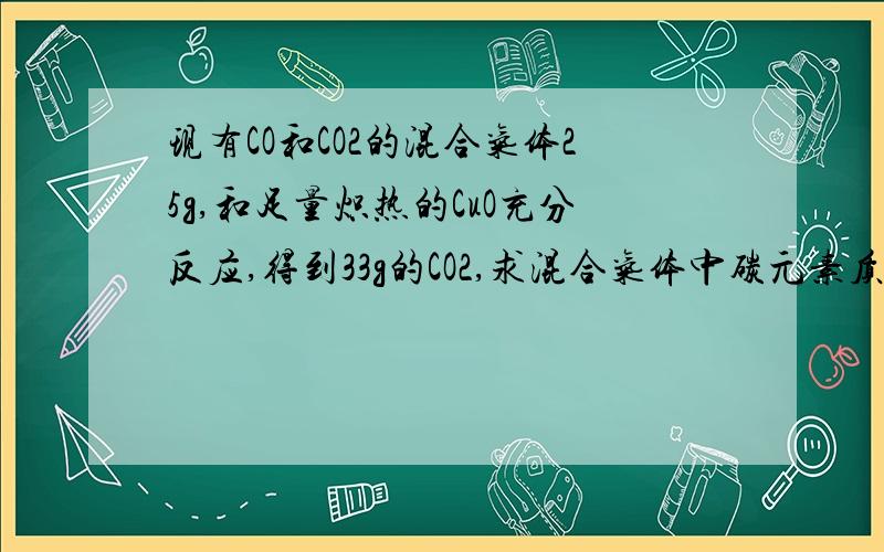 现有CO和CO2的混合气体25g,和足量炽热的CuO充分反应,得到33g的CO2,求混合气体中碳元素质量分数