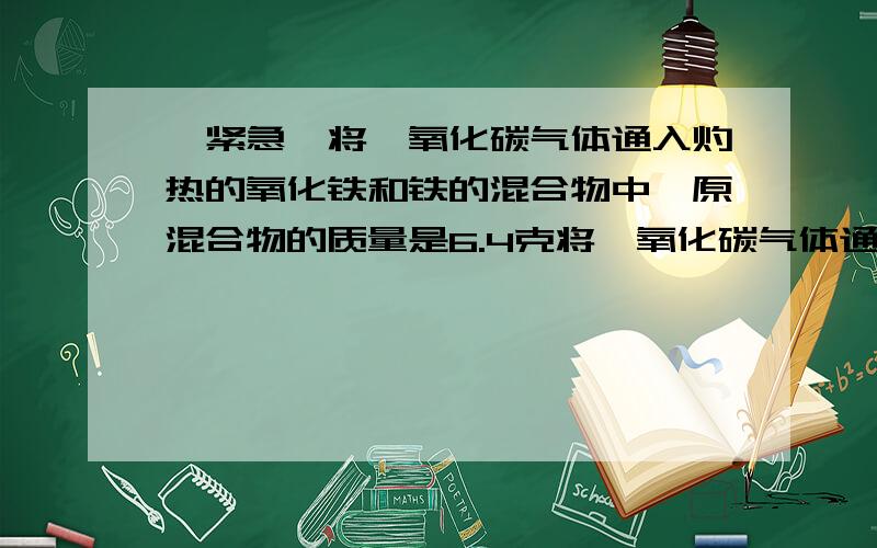 【紧急】将一氧化碳气体通入灼热的氧化铁和铁的混合物中,原混合物的质量是6.4克将一氧化碳气体通入灼热的氧化铁和铁的混合物中,原混合物的质量是6.4克,加热至质量不在减少时成得固体