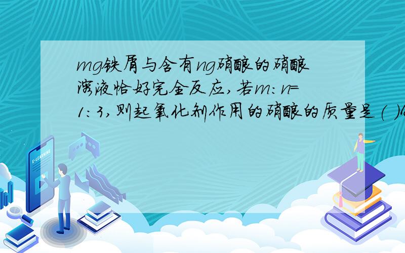 mg铁屑与含有ng硝酸的硝酸溶液恰好完全反应,若m:n=1:3,则起氧化剂作用的硝酸的质量是( )A:m B:3/4m C:1/2n D:1/4n