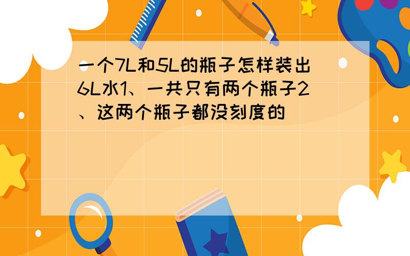 一个7L和5L的瓶子怎样装出6L水1、一共只有两个瓶子2、这两个瓶子都没刻度的