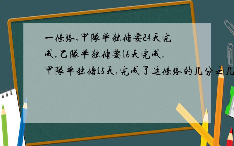 一条路,甲队单独修要24天完成,乙队单独修要16天完成.甲队单独修15天,完成了这条路的几分之几,余下的由乙队接着修,乙队再用（）天可以修完这条路?