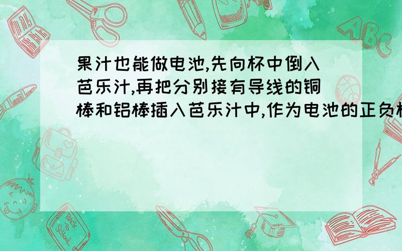 果汁也能做电池,先向杯中倒入芭乐汁,再把分别接有导线的铜棒和铝棒插入芭乐汁中,作为电池的正负极.那么芭乐电池的政绩是同帮还是铝棒呢?给你电流表,电压表,低压发光二极管,开关各一