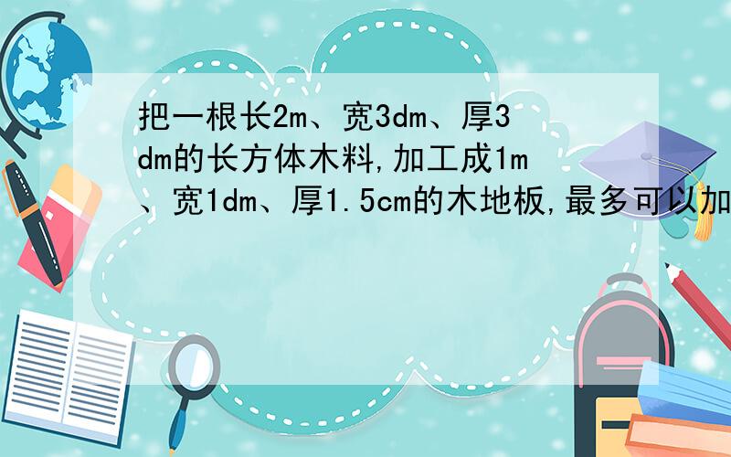 把一根长2m、宽3dm、厚3dm的长方体木料,加工成1m、宽1dm、厚1.5cm的木地板,最多可以加工多少块?