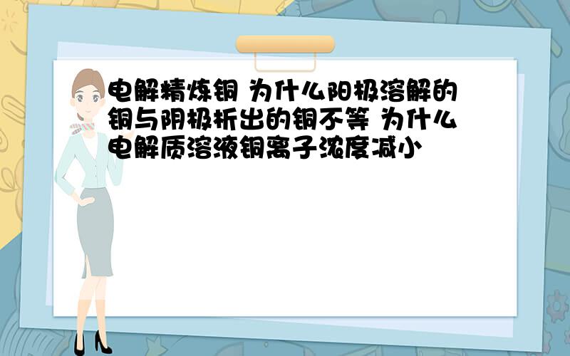 电解精炼铜 为什么阳极溶解的铜与阴极析出的铜不等 为什么电解质溶液铜离子浓度减小