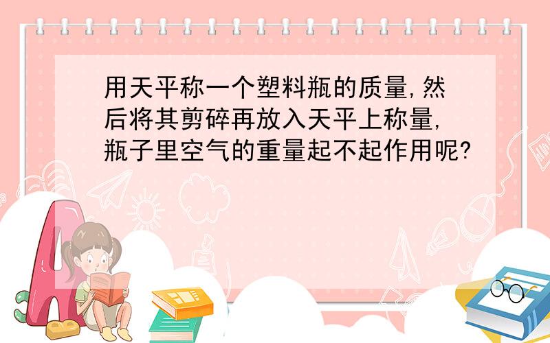 用天平称一个塑料瓶的质量,然后将其剪碎再放入天平上称量,瓶子里空气的重量起不起作用呢?