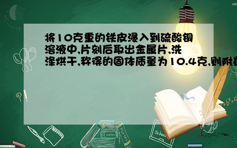 将10克重的铁皮浸入到硫酸铜溶液中,片刻后取出金属片,洗涤烘干,称得的固体质量为10.4克,则附在铁片上铜的质量为多少?