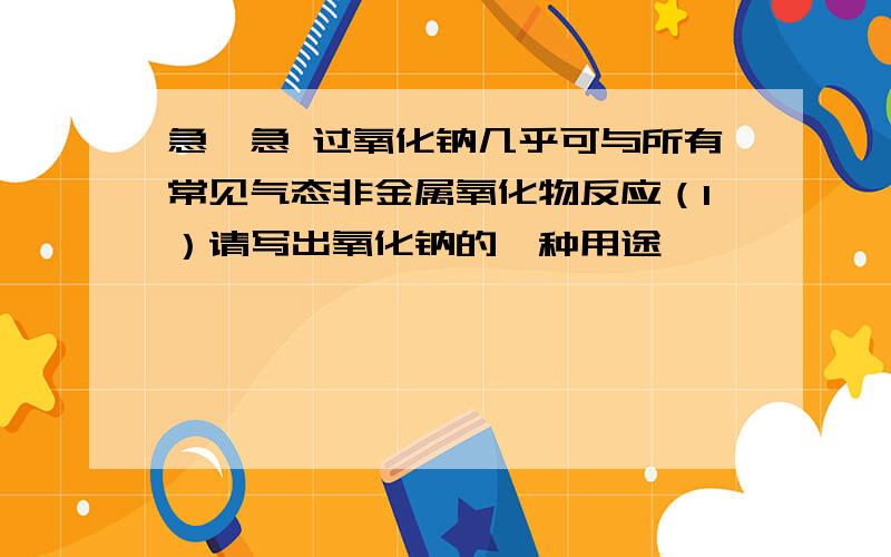 急,急 过氧化钠几乎可与所有常见气态非金属氧化物反应（1）请写出氧化钠的一种用途