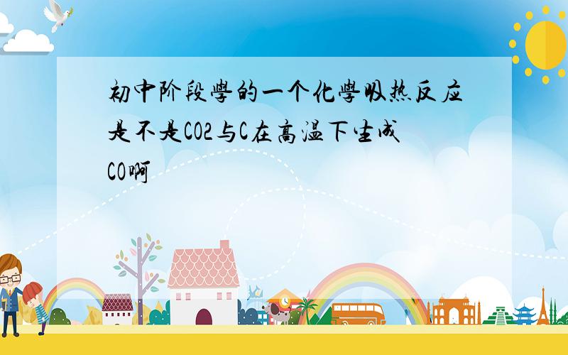 初中阶段学的一个化学吸热反应是不是CO2与C在高温下生成CO啊