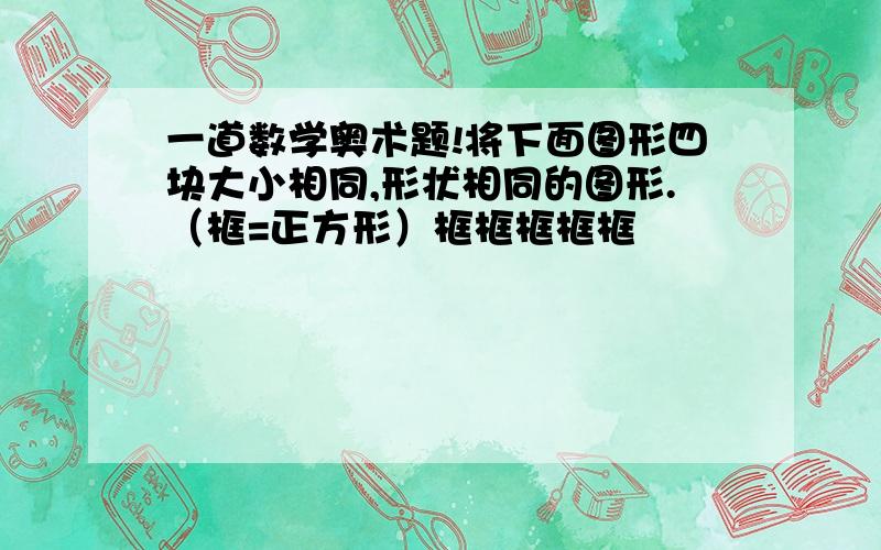 一道数学奥术题!将下面图形四块大小相同,形状相同的图形.（框=正方形）框框框框框