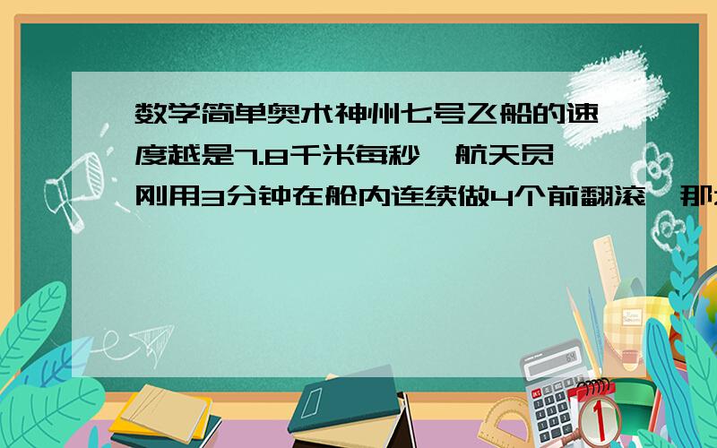 数学简单奥术神州七号飞船的速度越是7.8千米每秒,航天员刚用3分钟在舱内连续做4个前翻滚,那么当时翻完一个前翻滚时,飞船飞行了?