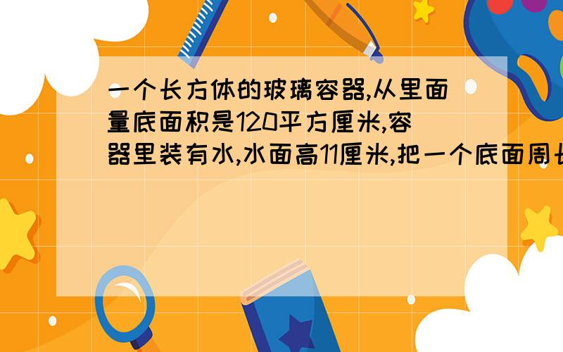 一个长方体的玻璃容器,从里面量底面积是120平方厘米,容器里装有水,水面高11厘米,把一个底面周长是31.4厘米的圆锥全部沉浸在水中 水升高到了13厘米 圆锥的高是多少厘米 （得数保留一位小