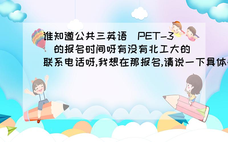 谁知道公共三英语(PET-3)的报名时间呀有没有北工大的联系电话呀,我想在那报名,请说一下具体的时间,12月几号呀,