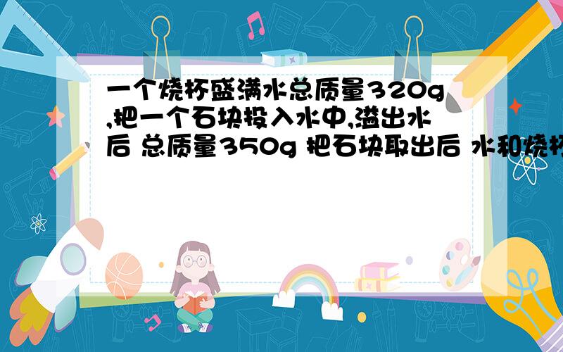 一个烧杯盛满水总质量320g,把一个石块投入水中,溢出水后 总质量350g 把石块取出后 水和烧杯总质量300g求石块密度!11