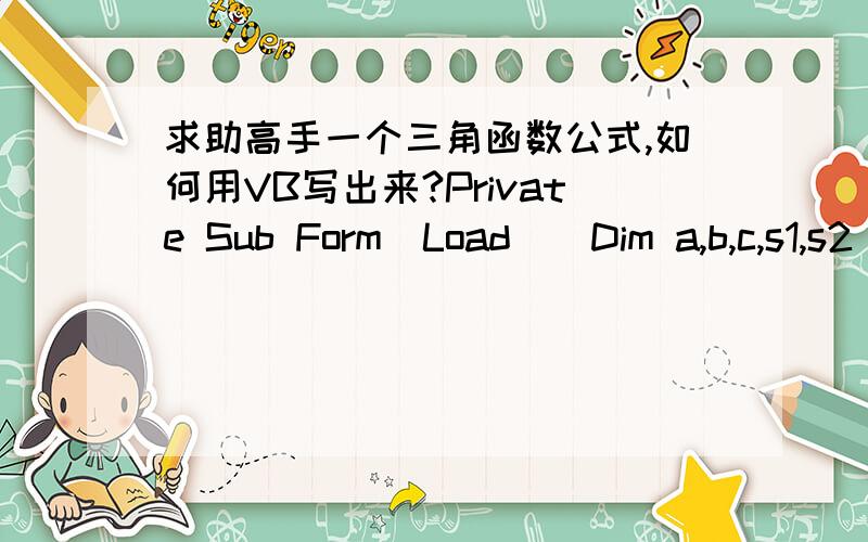 求助高手一个三角函数公式,如何用VB写出来?Private Sub Form_Load()Dim a,b,c,s1,s2 As Doublea = Text1.Textb = Text2.Textc = a + bs1 = Cos(a * 3.14 / 180)s2 = Cos(a) * Cos(b) + Sin(a) * Sin(b)Text3.Text = s1Text4.Text = s2End Sub目的