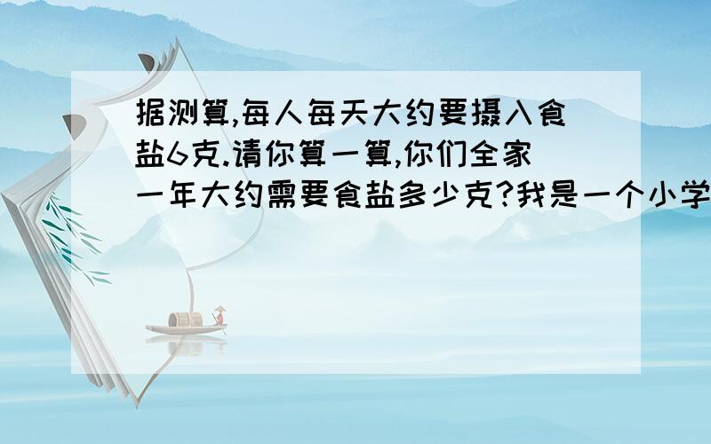 据测算,每人每天大约要摄入食盐6克.请你算一算,你们全家一年大约需要食盐多少克?我是一个小学生,今天老师布置的作业上有这样一个题,老师让我们算三口人的,可我不会算,可以帮帮我吗?如