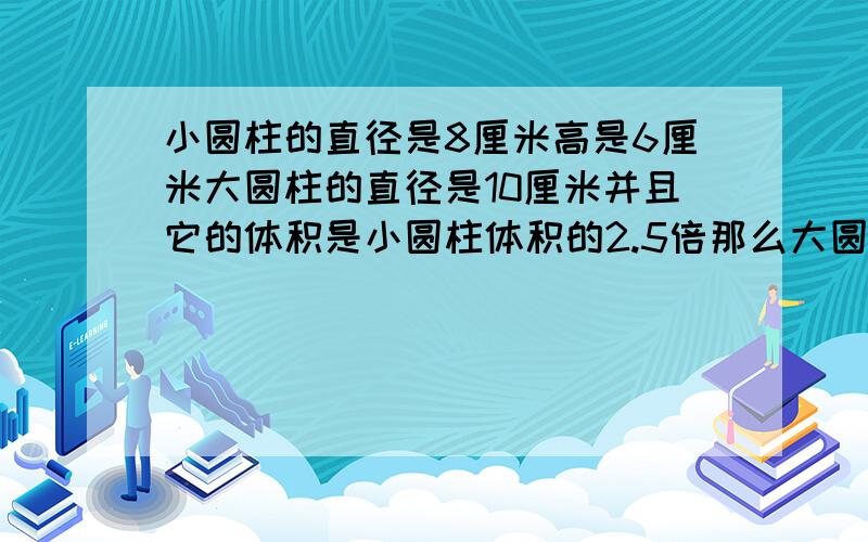 小圆柱的直径是8厘米高是6厘米大圆柱的直径是10厘米并且它的体积是小圆柱体积的2.5倍那么大圆柱的高是多少?