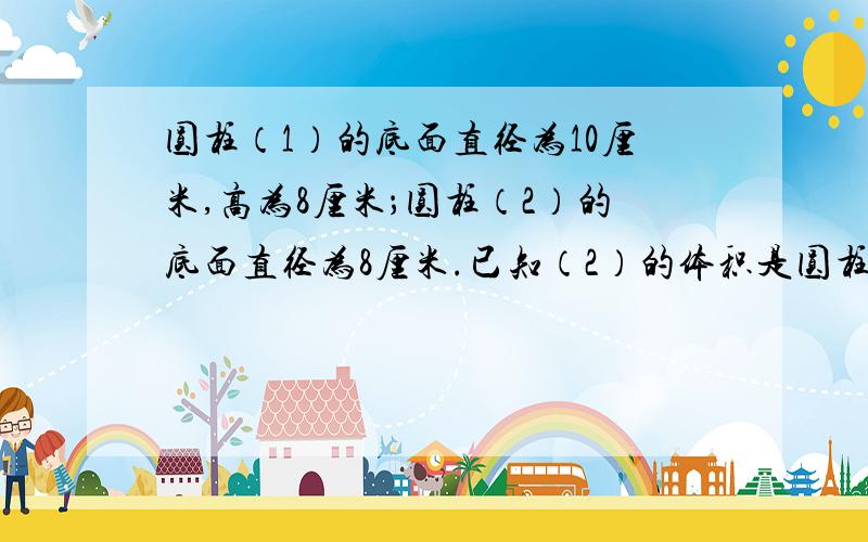 圆柱（1）的底面直径为10厘米,高为8厘米；圆柱（2）的底面直径为8厘米.已知（2）的体积是圆柱（1）的体积的1.5倍,求圆柱（2）的高!要方程!