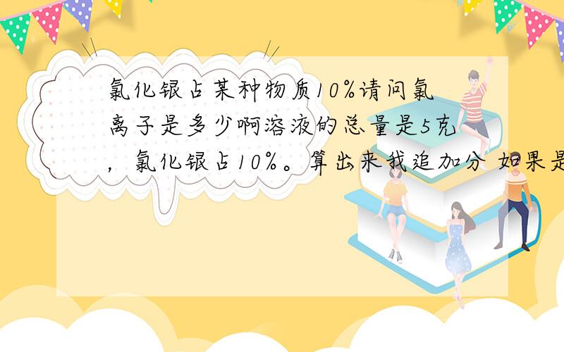 氯化银占某种物质10%请问氯离子是多少啊溶液的总量是5克，氯化银占10%。算出来我追加分 如果是要算总量里氯的百分比呢？