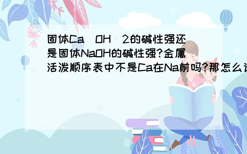 固体Ca(OH)2的碱性强还是固体NaOH的碱性强?金属活泼顺序表中不是Ca在Na前吗?那怎么说NaOH的碱性更强呢?