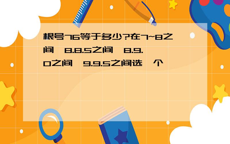 根号76等于多少?在7~8之间、8.8.5之间、8.9.0之间、9.9.5之间选一个