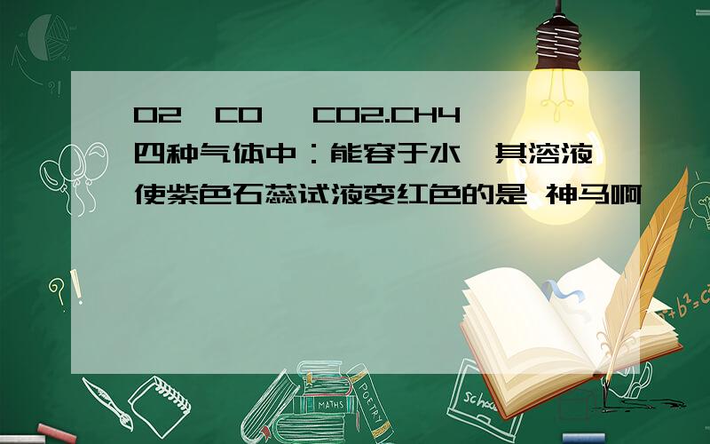 O2,CO ,CO2.CH4四种气体中：能容于水,其溶液使紫色石蕊试液变红色的是 神马啊