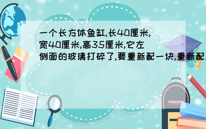 一个长方体鱼缸,长40厘米,宽40厘米,高35厘米,它左侧面的玻璃打碎了,要重新配一块,重新配上的玻璃是多少平方厘米?合多少平方分米?【算式