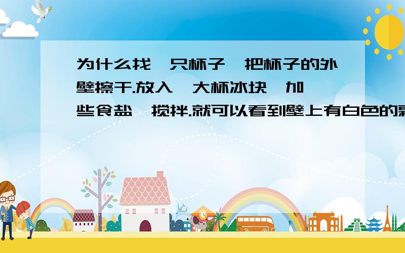 为什么找一只杯子,把杯子的外壁擦干.放入一大杯冰块,加一些食盐,搅拌.就可以看到壁上有白色的霜