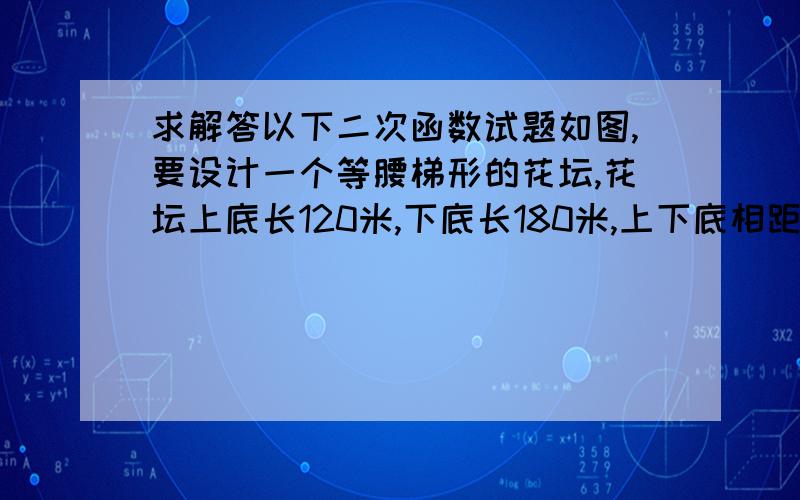 求解答以下二次函数试题如图,要设计一个等腰梯形的花坛,花坛上底长120米,下底长180米,上下底相距80米,在两腰中点连线（虚线）处有一条横向甬道,上下底之间有两条纵向甬道,各甬道的宽度