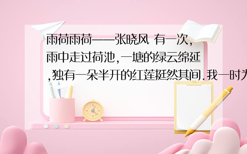 雨荷雨荷——张晓风 有一次,雨中走过荷池,一塘的绿云绵延,独有一朵半开的红莲挺然其间.我一时为之惊愕驻足,那样似开不开,欲语不语,将红未红,待香未香的一株红莲!漫天的雨纷然又漠然,