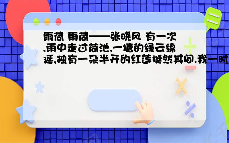 雨荷 雨荷——张晓风 有一次,雨中走过荷池,一塘的绿云绵延,独有一朵半开的红莲挺然其间.我一时为之惊愕驻足,那样似开不开,欲语不语,将红未红,待香未香的一株红莲!漫天的雨纷然又漠然,