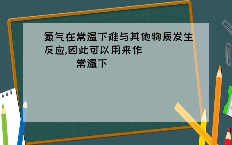 氮气在常温下难与其他物质发生反应,因此可以用来作______（常温下）