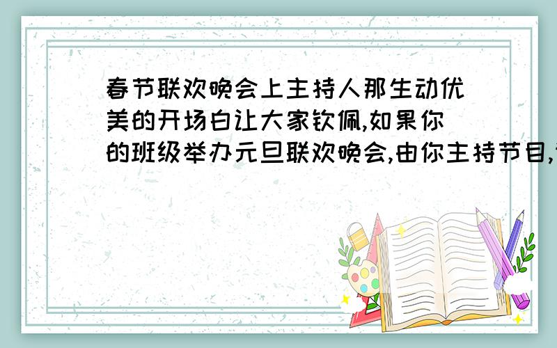 春节联欢晚会上主持人那生动优美的开场白让大家钦佩,如果你的班级举办元旦联欢晚会,由你主持节目,请设计一段精彩的开场白.（最好50字左右,因为地方太小,写不下太多= =）