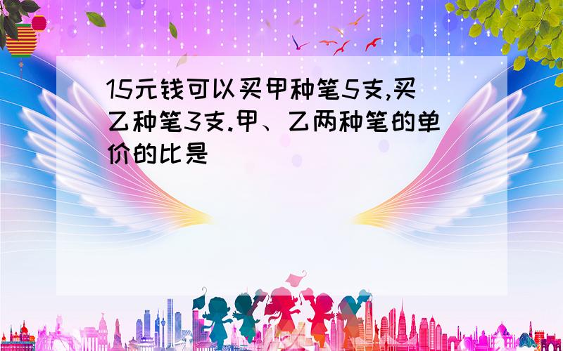 15元钱可以买甲种笔5支,买乙种笔3支.甲、乙两种笔的单价的比是（）