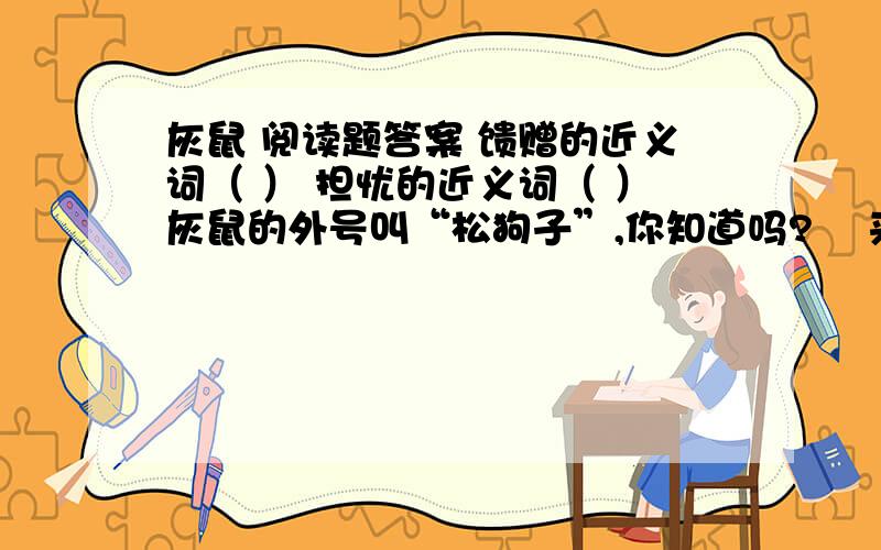 灰鼠 阅读题答案 馈赠的近义词（ ） 担忧的近义词（ ）灰鼠的外号叫“松狗子”,你知道吗?    来,让我来领你去寻找森林的朋友—灰鼠,那是一种可爱的小动物,你会喜欢它们的.    离开我们的