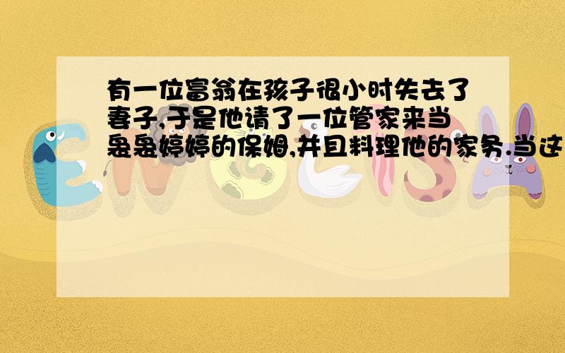 有一位富翁在孩子很小时失去了妻子,于是他请了一位管家来当袅袅婷婷的保姆,并且料理他的家务.当这个小男孩长到十几岁时,突然生了场大病,不治而逝.这个富翁经不住二度失去亲人的打击,