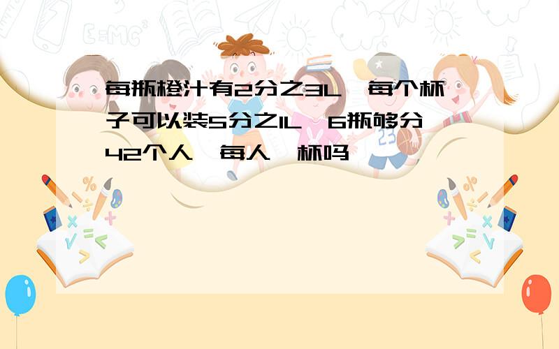 每瓶橙汁有2分之3L,每个杯子可以装5分之1L,6瓶够分42个人,每人一杯吗