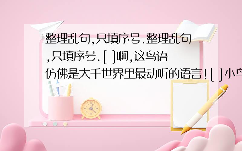 整理乱句,只填序号.整理乱句,只填序号.[ ]啊,这鸟语仿佛是大千世界里最动听的语言![ ]小鸟在树间跳跃,听,绿阴深处的鸟声,忽断忽续,忽近忽远.[ ]节假日,我常到山里去倾听鸟儿的歌唱.[ ]顽皮