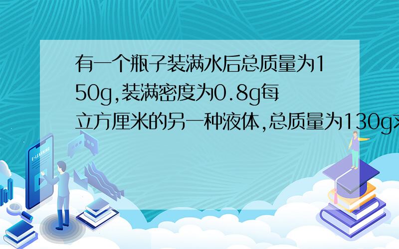 有一个瓶子装满水后总质量为150g,装满密度为0.8g每立方厘米的另一种液体,总质量为130g求瓶子质量和容积