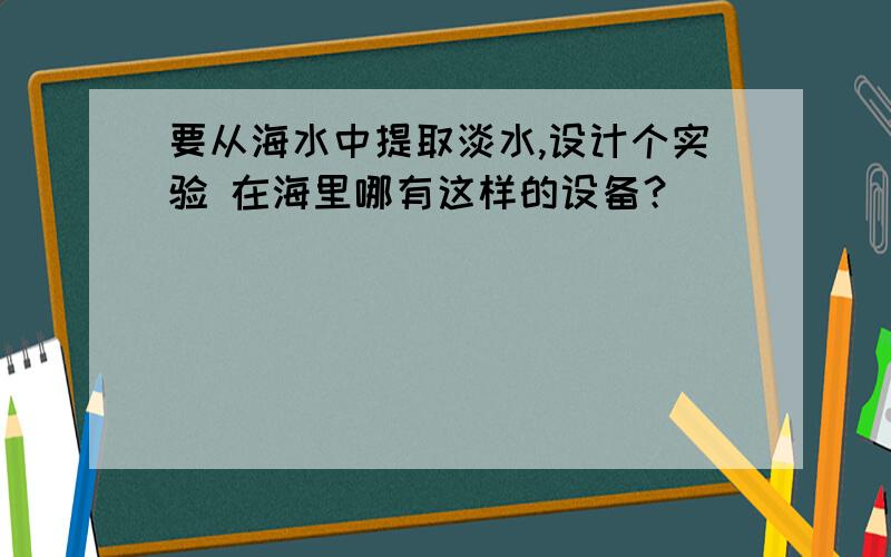 要从海水中提取淡水,设计个实验 在海里哪有这样的设备？