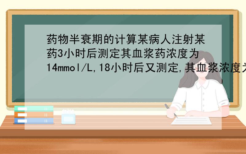 药物半衰期的计算某病人注射某药3小时后测定其血浆药浓度为14mmol/L,18小时后又测定,其血浆浓度为2mmol/L.请问该药物的半衰期为多少?请写出具体计算公式和过程.