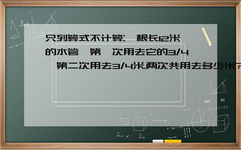 只列算式不计算:一根长12米的水管,第一次用去它的3/4,第二次用去3/4米.两次共用去多少米?第一次用去后,还剩原长的几分之几?