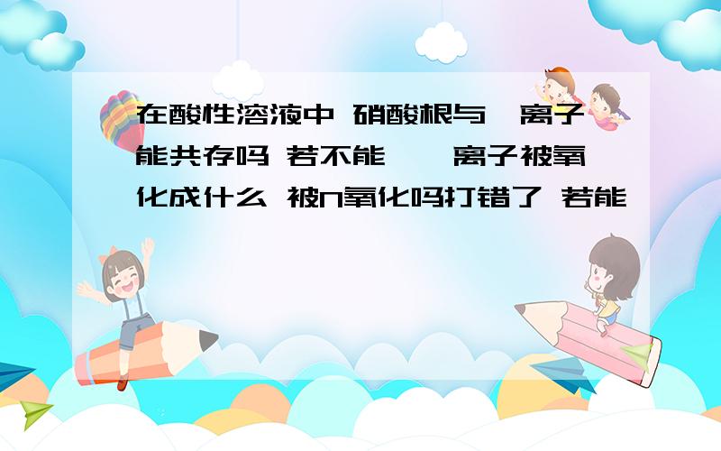 在酸性溶液中 硝酸根与溴离子能共存吗 若不能,溴离子被氧化成什么 被N氧化吗打错了 若能