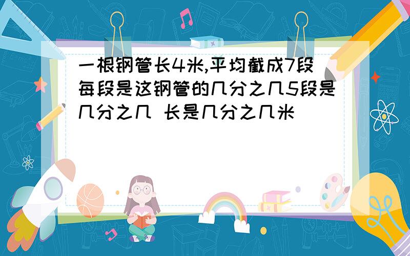 一根钢管长4米,平均截成7段每段是这钢管的几分之几5段是几分之几 长是几分之几米